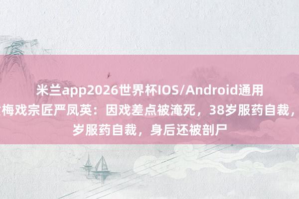 米兰app2026世界杯IOS/Android通用手机版下载 黄梅戏宗匠严凤英：因戏差点被淹死，38岁服药自裁，身后还被剖尸