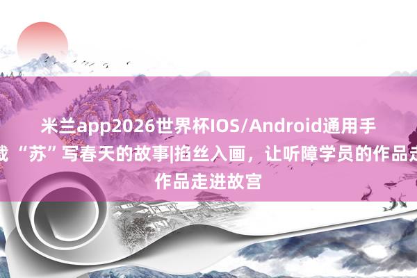 米兰app2026世界杯IOS/Android通用手机版下载 “苏”写春天的故事|掐丝入画,让听障学员的作品走进故宫