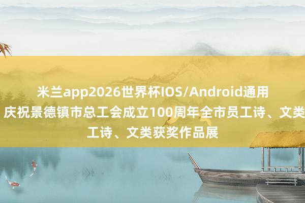 米兰app2026世界杯IOS/Android通用手机版下载 庆祝景德镇市总工会成立100周年全市员工诗、文类获奖作品展