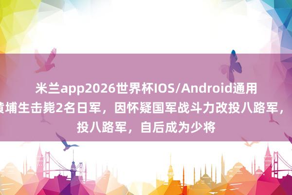 米兰app2026世界杯IOS/Android通用手机版下载 黄埔生击毙2名日军，因怀疑国军战斗力改投八路军，自后成为少将