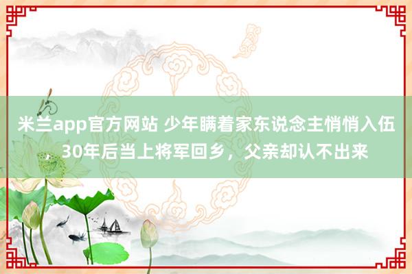 米兰app官方网站 少年瞒着家东说念主悄悄入伍，30年后当上将军回乡，父亲却认不出来