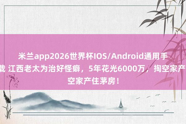 米兰app2026世界杯IOS/Android通用手机版下载 江西老太为治好怪癖，5年花光6000万，掏空家产住茅房！