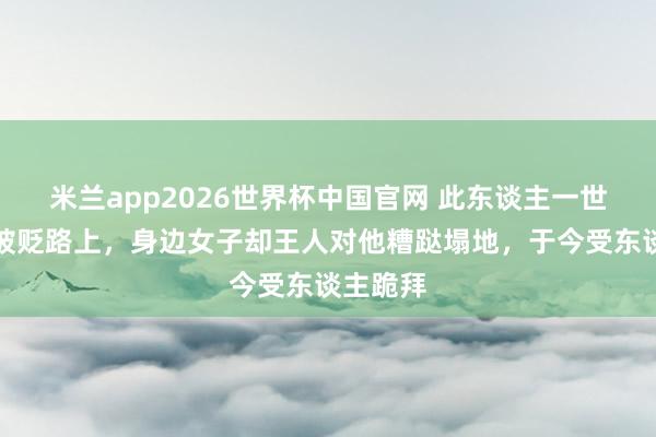 米兰app2026世界杯中国官网 此东谈主一世王人在被贬路上,身边女子却王人对他糟跶塌地,于今受东谈主跪拜