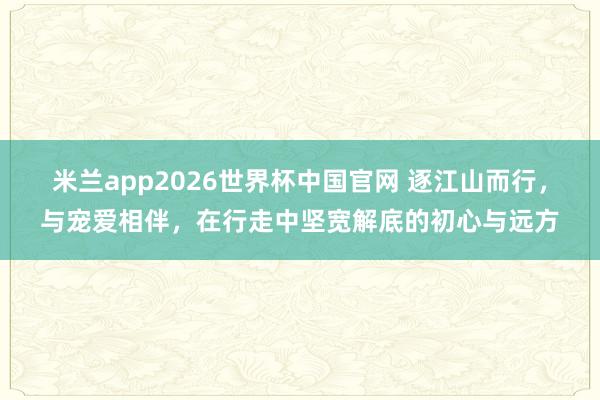 米兰app2026世界杯中国官网 逐江山而行，与宠爱相伴，在行走中坚宽解底的初心与远方