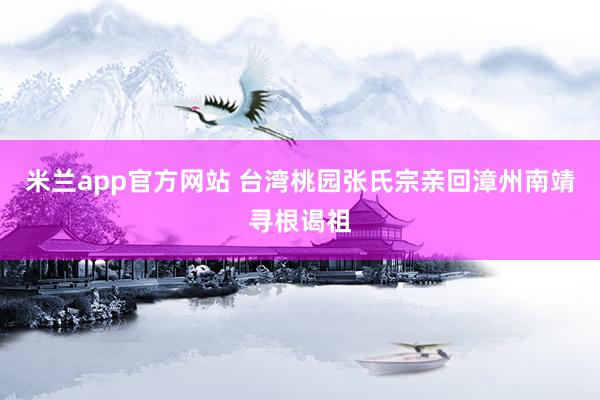 米兰app官方网站 台湾桃园张氏宗亲回漳州南靖寻根谒祖