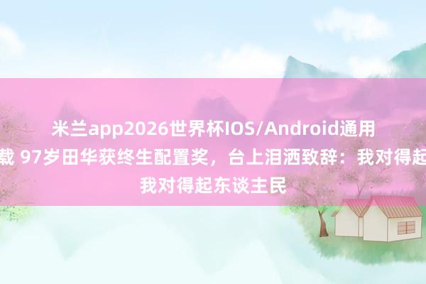米兰app2026世界杯IOS/Android通用手机版下载 97岁田华获终生配置奖，台上泪洒致辞：我对得起东谈主民