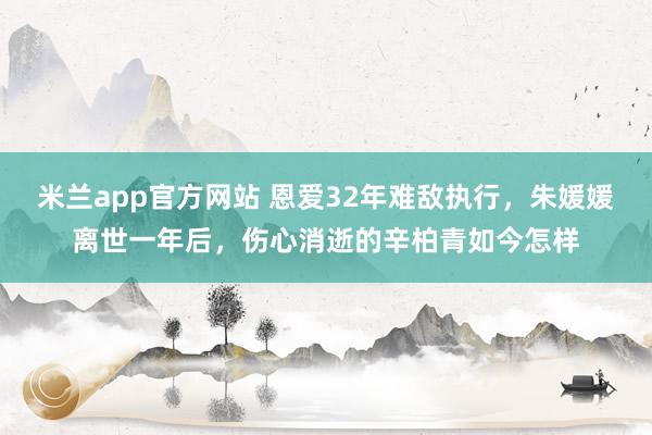 米兰app官方网站 恩爱32年难敌执行，朱媛媛离世一年后，伤心消逝的辛柏青如今怎样