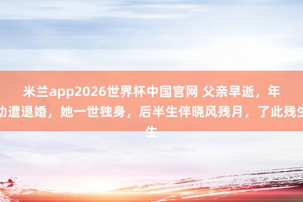 米兰app2026世界杯中国官网 父亲早逝，年幼遭退婚，她一世独身，后半生伴晓风残月，了此残生