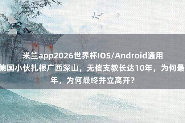 米兰app2026世界杯IOS/Android通用手机版下载 德国小伙扎根广西深山，无偿支教长达10年，为何最终并立离开？