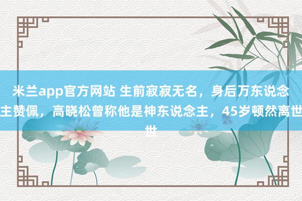 米兰app官方网站 生前寂寂无名,身后万东说念主赞佩,高晓松曾称他是神东说念主,45岁顿然离世