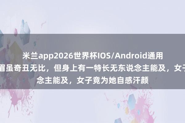 米兰app2026世界杯IOS/Android通用手机版下载 此须眉虽奇丑无比，但身上有一特长无东说念主能及，女子竟为她自感汗颜