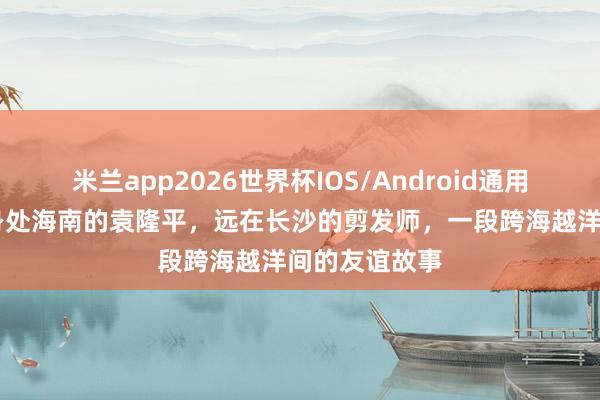 米兰app2026世界杯IOS/Android通用手机版下载 身处海南的袁隆平，远在长沙的剪发师，一段跨海越洋间的友谊故事