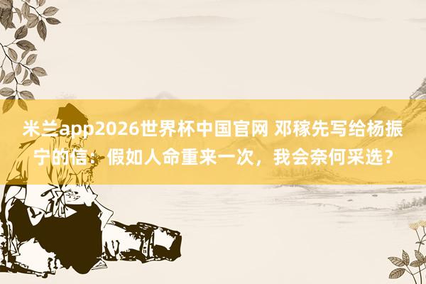 米兰app2026世界杯中国官网 邓稼先写给杨振宁的信：假如人命重来一次，我会奈何采选？