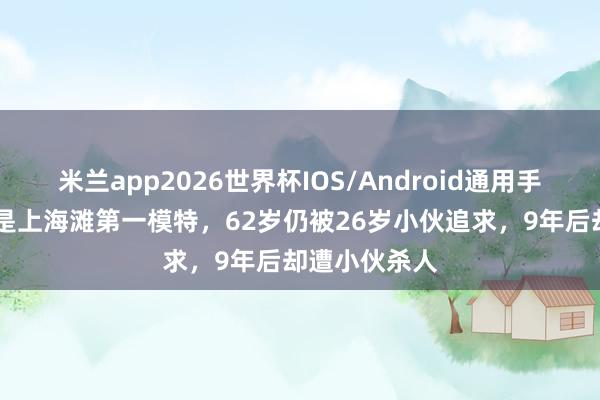 米兰app2026世界杯IOS/Android通用手机版下载 她是上海滩第一模特，62岁仍被26岁小伙追求，9年后却遭小伙杀人