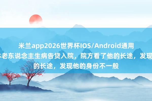 米兰app2026世界杯IOS/Android通用手机版下载 吉林老东说念主生病告贷入院，院方看了他的长途，发现他的身份不一般