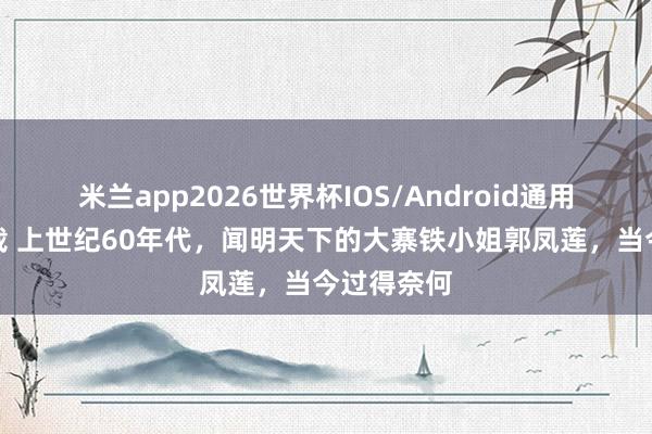 米兰app2026世界杯IOS/Android通用手机版下载 上世纪60年代，闻明天下的大寨铁小姐郭凤莲，当今过得奈何