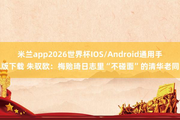 米兰app2026世界杯IOS/Android通用手机版下载 朱驭欧：梅贻琦日志里“不碰面”的清华老同学