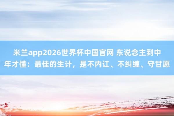 米兰app2026世界杯中国官网 东说念主到中年才懂:最佳的生计,是不内讧、不纠缠、守甘愿