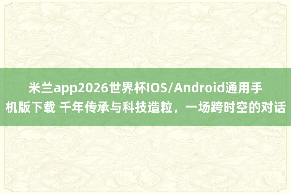 米兰app2026世界杯IOS/Android通用手机版下载 千年传承与科技造粒，一场跨时空的对话