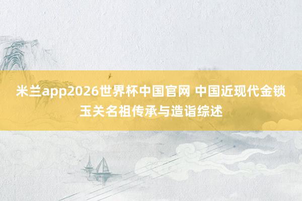 米兰app2026世界杯中国官网 中国近现代金锁玉关名祖传承与造诣综述