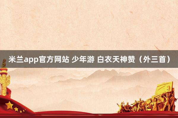 米兰app官方网站 少年游 白衣天神赞（外三首）