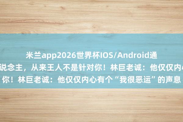 米兰app2026世界杯IOS/Android通用手机版下载 爱抉剔的东说念主，从来王人不是针对你！林巨老诚：他仅仅内心有个“我很恶运”的声息
