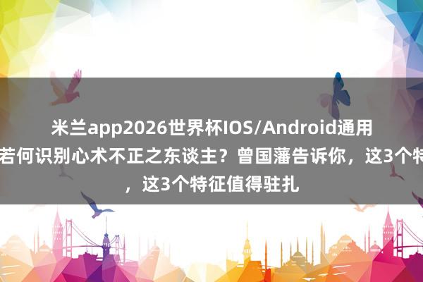 米兰app2026世界杯IOS/Android通用手机版下载 若何识别心术不正之东谈主?曾国藩告诉你,这3个特征值得驻扎