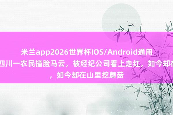 米兰app2026世界杯IOS/Android通用手机版下载 四川一农民撞脸马云，被经纪公司看上走红，如今却在山里挖蘑菇