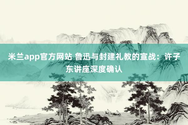 米兰app官方网站 鲁迅与封建礼教的宣战：许子东讲座深度确认