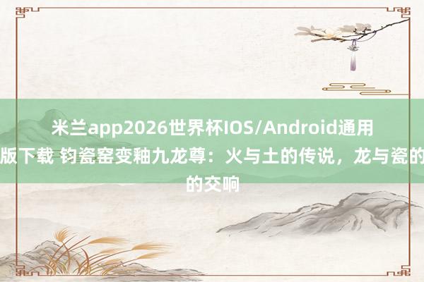 米兰app2026世界杯IOS/Android通用手机版下载 钧瓷窑变釉九龙尊：火与土的传说，龙与瓷的交响