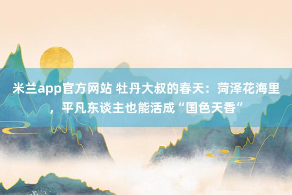 米兰app官方网站 牡丹大叔的春天：菏泽花海里，平凡东谈主也能活成“国色天香”