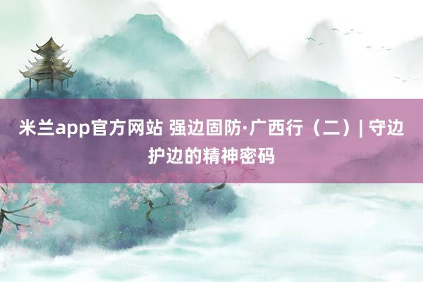 米兰app官方网站 强边固防·广西行（二）| 守边护边的精神密码