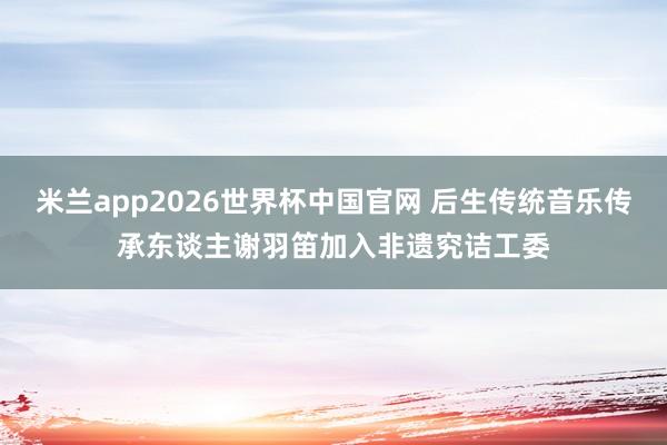 米兰app2026世界杯中国官网 后生传统音乐传承东谈主谢羽笛加入非遗究诘工委