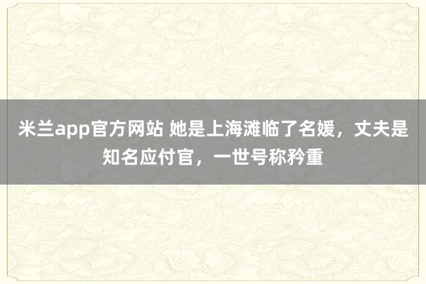 米兰app官方网站 她是上海滩临了名媛，丈夫是知名应付官，一世号称矜重