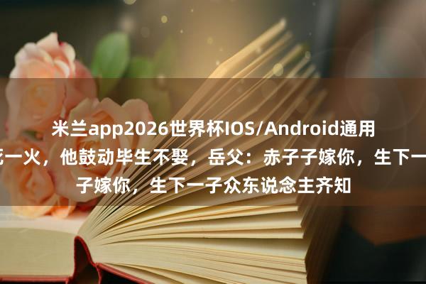 米兰app2026世界杯IOS/Android通用手机版下载 老婆死一火，他鼓动毕生不娶，岳父：赤子子嫁你，生下一子众东说念主齐知