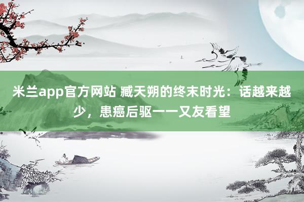 米兰app官方网站 臧天朔的终末时光：话越来越少，患癌后驱一一又友看望