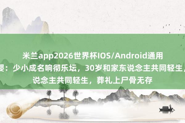 米兰app2026世界杯IOS/Android通用手机版下载 顾圣婴：少小成名响彻乐坛，30岁和家东说念主共同轻生，葬礼上尸骨无存