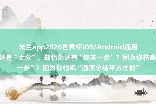 米兰app2026世界杯IOS/Android通用手机版下载 为什么你还是“无分”，却仍然还有“终末一步”？因为你枯竭“透顶总结平方才能”