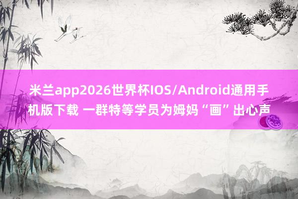 米兰app2026世界杯IOS/Android通用手机版下载 一群特等学员为姆妈“画”出心声