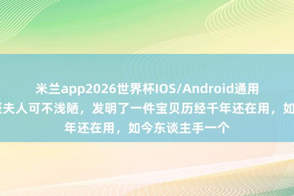 米兰app2026世界杯IOS/Android通用手机版下载 鲁班夫人可不浅陋，发明了一件宝贝历经千年还在用，如今东谈主手一个