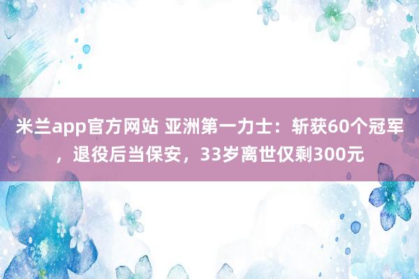米兰app官方网站 亚洲第一力士：斩获60个冠军，退役后当保安，33岁离世仅剩300元