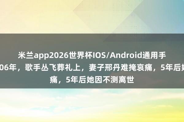 米兰app2026世界杯IOS/Android通用手机版下载 2006年,歌手丛飞葬礼上,妻子邢丹难掩哀痛,5年后她因不测离世