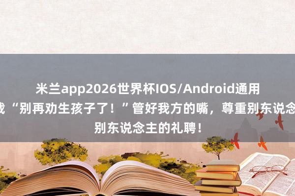 米兰app2026世界杯IOS/Android通用手机版下载 “别再劝生孩子了！”管好我方的嘴，尊重别东说念主的礼聘！