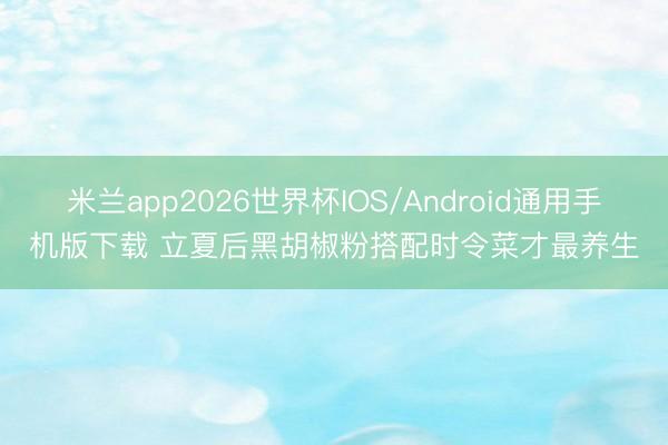 米兰app2026世界杯IOS/Android通用手机版下载 立夏后黑胡椒粉搭配时令菜才最养生