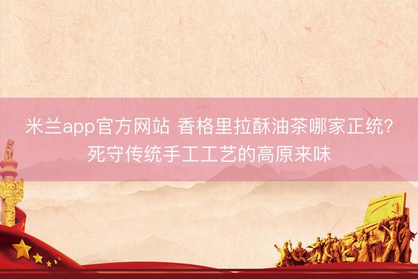 米兰app官方网站 香格里拉酥油茶哪家正统？死守传统手工工艺的高原来味