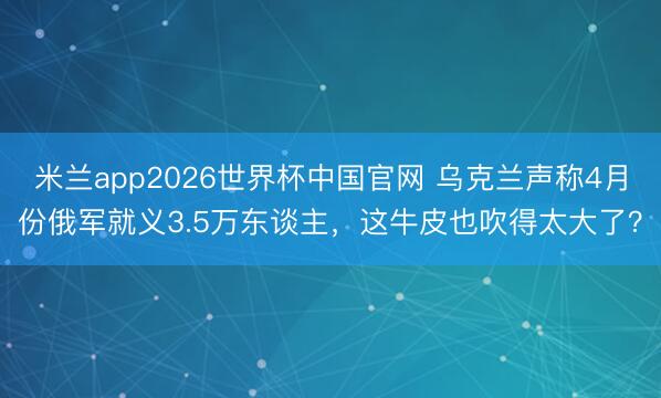 米兰app2026世界杯中国官网 乌克兰声称4月份俄军就义3.5万东谈主，这牛皮也吹得太大了？