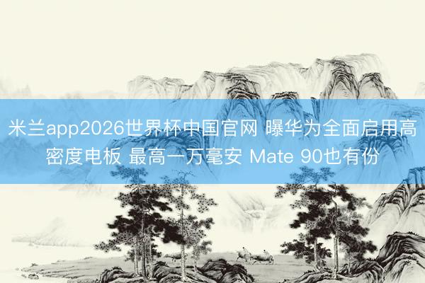 米兰app2026世界杯中国官网 曝华为全面启用高密度电板 最高一万毫安 Mate 90也有份