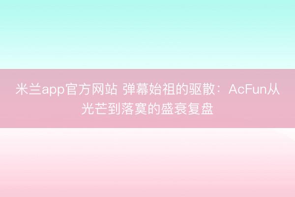 米兰app官方网站 弹幕始祖的驱散：AcFun从光芒到落寞的盛衰复盘