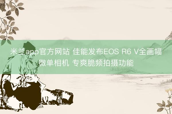 米兰app官方网站 佳能发布EOS R6 V全画幅微单相机 专爽脆频拍摄功能