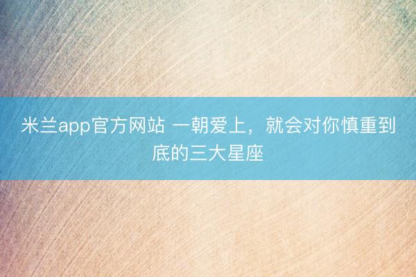 米兰app官方网站 一朝爱上，就会对你慎重到底的三大星座